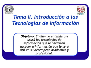 Tema II. Introducción a las
Tecnologías de Información

   Objetivo: El alumno entenderá y
         usará las tecnologías de
      información que le permitan
   acceder a información que le será
   útil en su desempeño académico y
               profesional.
 