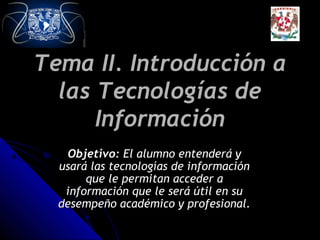 Tema II. Introducción a
las Tecnologías de
Información
Objetivo: El alumno entenderá y
usará las tecnologías de información
que le permitan acceder a
información que le será útil en su
desempeño académico y profesional.

 