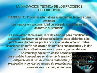 LA INNOVACION TECNICA DE LOS PROCESOS
PRODUCTIVOS
PROPOSITO: Proponer alternativas a problemas técnicos para
aminorar
Los riesgos en su comunidad de acuerdo con criterios del
desarrollo sustentable.
La innovación técnica requiere de cambios para modificar los
sistemas técnicos y así ofrecer soluciones mas eficientes a los
problemas planteados por las condiciones del entorno. Estas
soluciones deberán ser las que determinen sus acciones y le den
un carácter sistémico, necesario para la gestión del uso
sostenible y equitativo de los ecosistemas.

Los cambios innovadores en favor de la sustentabilidad pueden
reflejarse en el uso de nuevos materiales y técnicas de
producción, y en nuevas formas de organización, distribución y
patrones de consumo, entre otras.

 