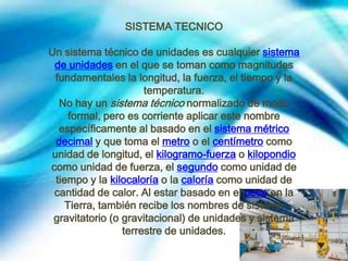 SISTEMA TECNICO
Un sistema técnico de unidades es cualquier sistema
de unidades en el que se toman como magnitudes
fundamentales la longitud, la fuerza, el tiempo y la
temperatura.
No hay un sistema técnico normalizado de modo
formal, pero es corriente aplicar este nombre
específicamente al basado en el sistema métrico
decimal y que toma el metro o el centímetro como
unidad de longitud, el kilogramo-fuerza o kilopondio
como unidad de fuerza, el segundo como unidad de
tiempo y la kilocaloría o la caloría como unidad de
cantidad de calor. Al estar basado en el peso en la
Tierra, también recibe los nombres de sistema
gravitatorio (o gravitacional) de unidades y sistema
terrestre de unidades.

 