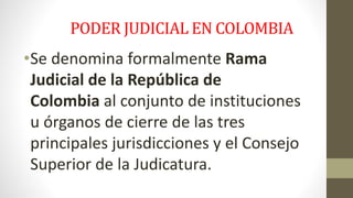 PODER JUDICIAL EN COLOMBIA 
•Se denomina formalmente Rama 
Judicial de la República de 
Colombia al conjunto de instituciones 
u órganos de cierre de las tres 
principales jurisdicciones y el Consejo 
Superior de la Judicatura. 
 