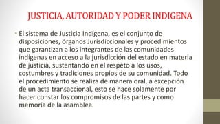 JUSTICIA, AUTORIDAD Y PODER INDIGENA 
• El sistema de Justicia Indígena, es el conjunto de 
disposiciones, órganos Jurisdiccionales y procedimientos 
que garantizan a los integrantes de las comunidades 
indígenas en acceso a la jurisdicción del estado en materia 
de justicia, sustentando en el respeto a los usos, 
costumbres y tradiciones propios de su comunidad. Todo 
el procedimiento se realiza de manera oral, a excepción 
de un acta transaccional, esto se hace solamente por 
hacer constar los compromisos de las partes y como 
memoria de la asamblea. 
 
