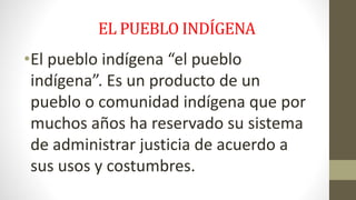 EL PUEBLO INDÍGENA 
•El pueblo indígena “el pueblo 
indígena”. Es un producto de un 
pueblo o comunidad indígena que por 
muchos años ha reservado su sistema 
de administrar justicia de acuerdo a 
sus usos y costumbres. 
 