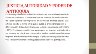 JUSTICIA,AUTORIDAD Y PODER DE 
ANTIOQUIA 
La historiografía tradicional del derecho da por sentada la existencia del 
Estado sin cuestionar la manera en que los intentos de modernización 
del sistema judicial fueron puestos en práctica en ámbitos locales. Este 
artículo estudia la forma en la que se buscó la profesionalización y la 
diferenciación de la administración de justicia en Antioquia, entre 1821 
y 1853. El enfoque asumido busca contrastar los intentos institucionales, 
sus límites y los obstáculos presentados, evidenciando los conflictos con 
respecto a las funciones de los cargos, la práctica de los jueces letrados 
y las “extralimitaciones” de los jueces cantonales y los parroquiales. 
 