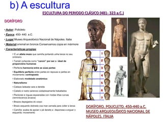 b) A escultura
ESCULTURA DO PERIODO CLÁSICO (481- 323 a.C.)
DORÍFORO
DORÍFORO. POLICLETO. 450-440 a.C.
MUSEO ARQUEOLÓXICO NACIONAL DE
NÁPOLES. ITALIA
• Autor: Policleto
• Época: 450- 440 a.C.
• Lugar:Museo Arqueolóxico Nacional de Nápoles. Italia
• Material:orixinal en bronce.Conservamos copia en mármore
• Características propias:
• É un atleta mozo que camiña portando unha lanza no seu
ombreiro.
• Tamén coñecida como “canon” por ser o ideal de
proporcións humanas
• Perfecta harmonía entre as súas partes
• Equilibrio perfecto entre partes en repouso e partes en
movemento: contraposto
• Elaborado modelado anatómico
• Naturalismo
• Cabeza ladeada cara a dereita
• Cabelo e rostro serenos coidadosamente traballados
• Pectorais e ínguas esaxeradas con ríxidas liñas curvas
(reminiscencia arcaica)
• Brazos depegados do corpo
• Brazo esquerdo dobrado coa man cerrada para coller a lanza
• Camiña: acaba de apoiar o pé dereito e disponsse a erguer o
esquerdo: movemento
 