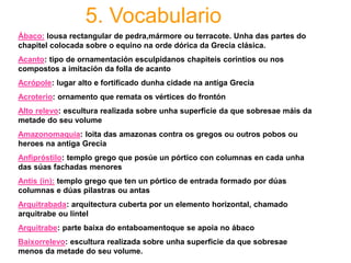 5. Vocabulario
Ábaco: lousa rectangular de pedra,mármore ou terracote. Unha das partes do
chapitel colocada sobre o equino na orde dórica da Grecia clásica.
Acanto: tipo de ornamentación esculpidanos chapiteis corintios ou nos
compostos a imitación da folla de acanto
Acrópole: lugar alto e fortificado dunha cidade na antiga Grecia
Acroterio: ornamento que remata os vértices do frontón
Alto relevo: escultura realizada sobre unha superficie da que sobresae máis da
metade do seu volume
Amazonomaquia: loita das amazonas contra os gregos ou outros pobos ou
heroes na antiga Grecia
Anfipróstilo: templo grego que posúe un pórtico con columnas en cada unha
das súas fachadas menores
Antis (in): templo grego que ten un pórtico de entrada formado por dúas
columnas e dúas pilastras ou antas
Arquitrabada: arquitectura cuberta por un elemento horizontal, chamado
arquitrabe ou lintel
Arquitrabe: parte baixa do entaboamentoque se apoia no ábaco
Baixorrelevo: escultura realizada sobre unha superficie da que sobresae
menos da metade do seu volume.
 