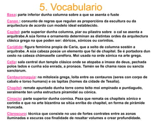 5. Vocabulario
Basa: parte inferior dunha columna sobre a que se asenta o fuste
Canon : conxunto de regras que regulan as proporcións da escultura ou da
arquitectura de acordo cun modelo ideal establecido.
Capitel: parte superior dunha columna, piar ou pilastra sobre o cal se asenta a
arquitrabe.A súa forma e ornamento determinan as distintas ordes da arquitectura
clásica grega na que poden ser: dóricos, xónicos ou corintios.
Cariátide: figura feminina propia de Caria, que a xeito de columna sostén a
arquitrabe. A súa cabeza posúe un elemento que fai de chapitel. Se é portadora dun
cesto na cabeza chámaselle canéfora. Moi usada na orde xónica na arte grega.
Cella: sala central dun templo clásico onde se atopaba a imaxe do deus, pechada
polos lados e cunha sóa enrada, a pronaos. Tamén se lle chama naos ou sancta
sanctorum.
Centauromaquia: na mitoloxía grega, loita entre os centauros (seres con corpo de
cabalo e torso humano) e os lapitas (homes da cidade de Tesalia).
Chapitel: remate apuntado dunha torre como teito moi empinado e puntiagudo,
xeralmente ten unha estructura piramidal ou cónica.
Cimacio: parte superior dunha cornixa. Peza que remata os chapiteis xónico e
corintio e que na arte bizantina se sitúa enriba do chapitel, en forma de pirámide
truncada.
Claroscuro: técnica que consiste no uso de fortes contrates entre as zonas
iluminadas e escuras coa finalidade de resaltar volumes e crear profundidade.
 