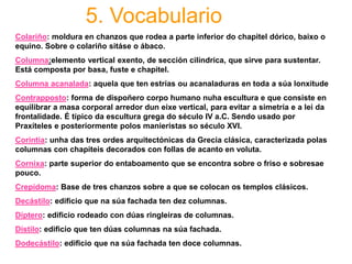 5. Vocabulario
Colariño: moldura en chanzos que rodea a parte inferior do chapitel dórico, baixo o
equino. Sobre o colariño sitáse o ábaco.
Columna:elemento vertical exento, de sección cilíndrica, que sirve para sustentar.
Está composta por basa, fuste e chapitel.
Columna acanalada: aquela que ten estrías ou acanaladuras en toda a súa lonxitude
Contrapposto: forma de dispoñero corpo humano nuha escultura e que consiste en
equilibrar a masa corporal arredor dun eixe vertical, para evitar a simetría e a lei da
frontalidade. É típico da escultura grega do século IV a.C. Sendo usado por
Praxíteles e posteriormente polos manieristas so século XVI.
Corintia: unha das tres ordes arquitectónicas da Grecia clásica, caracterizada polas
columnas con chapiteis decorados con follas de acanto en voluta.
Cornixa: parte superior do entaboamento que se encontra sobre o friso e sobresae
pouco.
Crepidoma: Base de tres chanzos sobre a que se colocan os templos clásicos.
Decástilo: edificio que na súa fachada ten dez columnas.
Díptero: edificio rodeado con dúas ringleiras de columnas.
Dístilo: edificio que ten dúas columnas na súa fachada.
Dodecástilo: edificio que na súa fachada ten doce columnas.
 