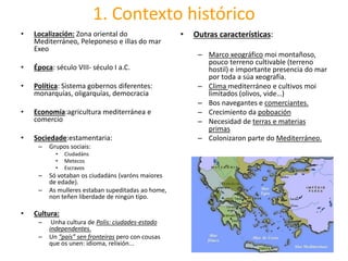 1. Contexto histórico
• Localización: Zona oriental do
Mediterráneo, Peleponeso e illas do mar
Exeo
• Época: século VIII- século I a.C.
• Política: Sistema gobernos diferentes:
monarquías, oligarquías, democracia
• Economía:agricultura mediterránea e
comercio
• Sociedade:estamentaria:
– Grupos sociais:
• Ciudadáns
• Metecos
• Escravos
– Só votaban os ciudadáns (varóns maiores
de edade).
– As mulleres estaban supeditadas ao home,
non teñen liberdade de ningún tipo.
• Cultura:
– Unha cultura de Polis: ciudades-estado
independentes.
– Un “país” sen fronteiras pero con cousas
que os unen: idioma, relixión...
• Outras características:
– Marco xeográfico moi montañoso,
pouco terreno cultivable (terreno
hostil) e importante presencia do mar
por toda a súa xeografía.
– Clima mediterráneo e cultivos moi
limitados (olivos, vide…)
– Bos navegantes e comerciantes.
– Crecimiento da poboación
– Necesidad de terras e materias
primas
– Colonizaron parte do Mediterráneo.
 