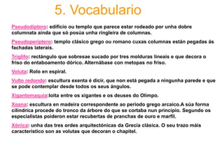 5. Vocabulario
Pseudodíptero: edificio ou templo que parece estar rodeado por unha dobre
columnata aínda que só posúa unha ringleira de columnas.
Pseudoperíptero: templo clásico grego ou romano cuxas columnas están pegadas ás
fachadas laterais.
Tríglifo: rectángulo que sobresae sucado por tres molduras lineais e que decora o
friso do entaboamento dórico. Alternábase con metopas no friso.
Voluta: Rolo en espiral.
Vulto redondo: escultura exenta é dicir, que non está pegada a ningunha parede e que
se pode contemplar desde todos os seus ángulos.
Xigantomaquia:loita entre os xigantes e os deuses do Olimpo.
Xoana: escultura en madeira correspondente ao periodo grego arcaico.A súa forma
cilíndrica procede do tronco da árbore do que se cortaba nun principio. Segundo os
especialistas poideron estar recubertas de pranchas de ouro e marfil.
Xónica: unha das tres ordes arquitectónicas da Grecia clásica. O seu trazo máis
característico son as volutas que decoran o chapitel.
 