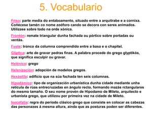 5. Vocabulario
Friso: parte media do entaboamento, situado entre a arquitrabe e a cornixa.
Coñécese tamén co nome zoóforo cando se decora con seres animados.
Utilízase sobre todo na orde xónica.
Frontón: remate triangular dunha fachada ou pórtico sobre portadas ou
ventás.
Fuste: tronco da columna comprendido entre a basa e o chapitel.
Glíptica: arte de gravar pedras finas. A palabra procede do grego glyptikós,
que significa esculpir ou gravar.
Helénico: grego
Helenización: adopción de modelos gregos.
Hexástilo: edificio que na súa fachada ten seis columnas.
Hipodámico: tipo de organización urbanística dunha cidade mediante unha
retícula de rúas entrecruzadas en ángulo recto, formando mazás rctangulares
do mesmo tamaño. O seu nome provén de Hipodamo de Mileto, arquitecto e
urbanista grego, que utilizou por primeira vez na cidade de Mileto.
Isocefalia: regra do periodo clásico grego que consiste en colocar as cabezas
das personaxes á mesma altura, aínda que as posturas poden ser diferentes.
 