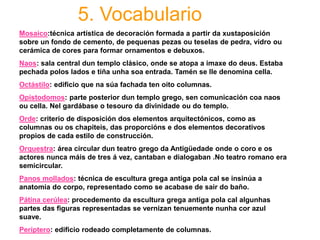 5. Vocabulario
Mosaico:técnica artística de decoración formada a partir da xustaposición
sobre un fondo de cemento, de pequenas pezas ou teselas de pedra, vidro ou
cerámica de cores para formar ornamentos e debuxos.
Naos: sala central dun templo clásico, onde se atopa a imaxe do deus. Estaba
pechada polos lados e tiña unha soa entrada. Tamén se lle denomina cella.
Octástilo: edificio que na súa fachada ten oito columnas.
Opistodomos: parte posterior dun templo grego, sen comunicación coa naos
ou cella. Nel gardábase o tesouro da divinidade ou do templo.
Orde: criterio de disposición dos elementos arquitectónicos, como as
columnas ou os chapiteis, das proporcións e dos elementos decorativos
propios de cada estilo de construcción.
Orquestra: área circular dun teatro grego da Antigüedade onde o coro e os
actores nunca máis de tres á vez, cantaban e dialogaban .No teatro romano era
semicircular.
Panos mollados: técnica de escultura grega antiga pola cal se insinúa a
anatomía do corpo, representado como se acabase de sair do baño.
Pátina cerúlea: procedemento da escultura grega antiga pola cal algunhas
partes das figuras representadas se vernizan tenuemente nunha cor azul
suave.
Períptero: edificio rodeado completamente de columnas.
 