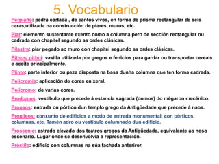 5. Vocabulario
Perpiaño: pedra cortada , de cantos vivos, en forma de prisma rectangular de seis
caras,utilizada na construcción de piares, muros, etc.
Piar: elemento sustentante exento como a columna pero de sección rectangular ou
cadrada con chapitel segundo as ordes clásicas.
Pilastra: piar pegado ao muro con chapitel segundo as ordes clásicas.
Pithos/ pithoi: vasilla utilizada por gregos e fenicios para gardar ou transportar cereais
e aceite principalmente.
Plinto: parte inferior ou peza disposta na basa dunha columna que ten forma cadrada.
Policromía: aplicación de cores en xeral.
Polícromo: de varias cores.
Prodomos: vestíbulo que precede á estancia sagrada (domos) do mégaron mecénico.
Pronaos: entrada ou pórtico dun templo grego da Antigüedade que precede á naos.
Propileos: conxunto de edificios a modo de entrada monumental, con pórticos,
columnas, etc. Tamén adro ou vestíbulo columnado dun edificio.
Proscenio: estrado elevado dos teatros gregos da Antigüedade, equivalente ao noso
escenario. Lugar onde se desenvolvía a representación.
Próstilo: edificio con columnas na súa fachada anteriror.
 