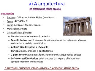 a) A arquitectura
• Autores: Calícatres, Ictinio, Fidias (esculturas)
• Época: 447-438 a.C.
• Lugar: Acrópole. Atenas. Grecia.
• Material: mármore
• Características propias:
– Construído sobre un templo anterior
– Templo dórico: non é puramente dórico porque ten columnas xónicas
no interior e un friso escultórico
– Anfipróstilo, Períptero e Octástilo
– Partes: 2 naos, pronaos e opistodomos
– 2 pisos columnas na naos formando columnata que rodea deusas
– Sufre correccións ópticas polos autores para que o ollo humano
aprecie todo con lineas rectas
OS TEMPLOS DA ÉPOCA CLÁSICA
O PARTENÓN
O PARTENÓN. CALÍCATRES, ICTINIO. 447-438 a.C. ACRÓPOLE. ATENAS GRECIA
 