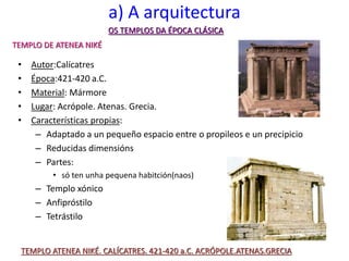 a) A arquitectura
• Autor:Calícatres
• Época:421-420 a.C.
• Material: Mármore
• Lugar: Acrópole. Atenas. Grecia.
• Características propias:
– Adaptado a un pequeño espacio entre o propileos e un precipicio
– Reducidas dimensións
– Partes:
• só ten unha pequena habitción(naos)
– Templo xónico
– Anfipróstilo
– Tetrástilo
OS TEMPLOS DA ÉPOCA CLÁSICA
TEMPLO ATENEA NIKÉ. CALÍCATRES. 421-420 a.C. ACRÓPOLE.ATENAS.GRECIA
TEMPLO DE ATENEA NIKÉ
 