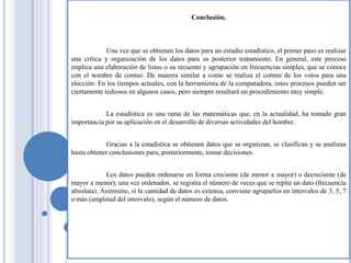Conclusión.
Una vez que se obtienen los datos para un estudio estadístico, el primer paso es realizar
una crítica y organización de los datos para su posterior tratamiento. En general, este proceso
implica una elaboración de listas o su recuento y agrupación en frecuencias simples, que se conoce
con el nombre de conteo. De manera similar a como se realiza el conteo de los votos para una
elección. En los tiempos actuales, con la herramienta de la computadora, estos procesos pueden ser
ciertamente tediosos en algunos casos, pero siempre resultará un procedimiento muy simple.
La estadística es una rama de las matemáticas que, en la actualidad, ha tomado gran
importancia por su aplicación en el desarrollo de diversas actividades del hombre.
Gracias a la estadística se obtienen datos que se organizan, se clasifican y se analizan
hasta obtener conclusiones para, posteriormente, tomar decisiones.
Los datos pueden ordenarse en forma creciente (de menor a mayor) o decreciente (de
mayor a menor); una vez ordenados, se registra el número de veces que se repite un dato (frecuencia
absoluta). Asimismo, si la cantidad de datos es extensa, conviene agruparlos en intervalos de 3, 5, 7
o más (amplitud del intervalo), según el número de datos.
 