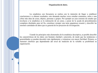 Organización de datos.
La estadística con frecuencia se realiza con la intención de llegar a establecer
conclusiones o a obtener resultados, esto demanda muchas veces estudiar centenares, miles o aun
cifras más altas de cosas, objetos, personas o grupos. Por ejemplo un caso extremo de estudio que
involucra a la estadística es la realización de un censo, a pesar de la ayuda de procedimientos
complejos diseñados para tal fin, constituye siempre una tarea gigantesca resumir y describir las
enormes cantidades de datos que se generan de los proyectos de investigación.
Usando los principios más elementales de la estadística descriptiva, es posible describir
las características de los datos con bastante claridad y precisión, de modo que las tendencias o
generalidades se puedan descubrir más rápidamente y comunicar con mayor facilidad. Primero, es
menester clarificar que dependiendo del nivel de medición de la variable se posibilitará su
organización.
 