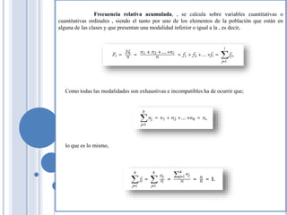 Frecuencia relativa acumulada, , se calcula sobre variables cuantitativas o
cuantitativas ordinales , siendo el tanto por uno de los elementos de la población que están en
alguna de las clases y que presentan una modalidad inferior o igual a la , es decir,
Como todas las modalidades son exhaustivas e incompatibles ha de ocurrir que;
lo que es lo mismo,
 