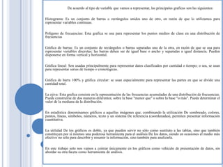 De acuerdo al tipo de variable que vamos a representar, las principales graficas son las siguientes:
Histograma: Es un conjunto de barras o rectángulos unidos uno de otro, en razón de que lo utilizamos para
representar variables continuas.
Polígono de frecuencias: Esta grafica se usa para representar los puntos medios de clase en una distribución de
frecuencias
Gráfica de barras: Es un conjunto de rectángulos o barras separadas una de la otra, en razón de que se usa para
representar variables discretas; las barras deben ser de igual base o ancho y separadas a igual distancia. Pueden
disponerse en forma vertical y horizontal.
Gráfica lineal: Son usadas principalmente para representar datos clasificados por cantidad o tiempo; o sea, se usan
para representar series de tiempo o cronológicas.
Gráfica de barra 100% y gráfica circular: se usan especialmente para representar las partes en que se divide una
cantidad total.
La ojiva: Esta grafica consiste en la representación de las frecuencias acumuladas de una distribución de frecuencias.
Puede construirse de dos maneras diferentes; sobre la base "menor que" o sobre la base "o más". Puede determinar el
valor de la mediana de la distribución.
En estadística denominamos gráficos a aquellas imágenes que, combinando la utilización De sombreado, colores,
puntos, líneas, símbolos, números, texto y un sistema De referencia (coordenadas), permiten presentar información
cuantitativa.
La utilidad De los gráficos es doble, ya que pueden servir no sólo como sustituto a las tablas, sino que también
constituyen por sí mismos una poderosa herramienta para el análisis De los datos, siendo en ocasiones el medio más
efectivo no sólo para describir y resumir la información, sino también para analizarla.
En este trabajo solo nos vamos a centrar únicamente en los gráficos como vehículo de presentación de datos, sin
abordar su otra faceta como herramienta de análisis.
 
