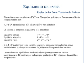 EQUILIBRIO DE FASES
Reglas de las fases. Teorema de Duhem
Si consideramos un sistema PVT con N especies químicas π fases en equilibrio
se caracteriza por:
P, T y (N-1) fracciones mol tal que Σxi=1 para cada fase.
Un sistema se encuentra en equilibrio si se encuentra:
Equilibrio térmico Tv=TL=…=Tπ
Equilibrio Mecánico Pv=PL=…=Pπ
Equilibrio Fases μv= μ L=…= μ π
Si la T y P quedan fijas como variables intensivas necesarias para definir un estado
termodinámico por lo que necesitamos 2+(N-1)π variables para definir las fases.
La ecuaciones de equilibrio se pueden relacionar para representar un sistema
requiriéndose (π-1) variables por cada especie quedando (π-1)N relaciones de equilibrio
independiente
 
