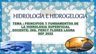 HIDROLOGÍAEHIDROGELOGIA
TEMA : PRINCIPIOS Y FUNDAMENTOS DE
LA HIDROLOGIA SUPERFICIAL
DOCENTE: ING. PERCY FLORES LAURA
SEP 2022
 