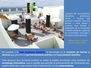 Conjunto de conocimientos, disciplinas, profesiones, oficios y técnicas que permiten concebir, formular, diseñar y crear bienes y servicios para facilitar la adaptación de la humanidad al medio ambiente, supliendo las necesidades esenciales y los deseos de las personas.Williams, Trevor I.; Historia de la Tecnología. (1982)De acuerdo a la Real Academia Española, la tecnología es el conjunto de teorías y técnicas que permiten el aprovechamiento práctico del conocimiento científico. Cabe destacar que, en forma errónea, se utiliza la palabra tecnología como sinónimo de tecnología informática, que es aquella que permite el procesamiento de información por medios artificiales y que incluye todo lo relacionado con las computadoras.