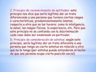 C. Principio de reconocimiento de aptitudes: este
principio nos dice que sería legítimo dar un trato
diferenciado a una persona que tuviera ciertos rasgos
o características, predominantemente innatas,
respecto a otra que no las tuviera; como la inteligencia,
la salud, los rasgos físicos, la experiencia, etc. Para que
este principio no se confunda con la discriminación
cada caso debe ser examinado en particular.
D. Principio de consideración de estatus: según este
principio, sería legítimo dar un trato diferente a una
persona que tenga un cierto estatus en relación a otra
que no lo tenga (por estatus puede entenderse el hecho
de que una persona ocupe cierta posición social)
 