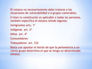 El estatus no necesariamente debe tratarse a las
situaciones de vulnerabilidad o a grupos vulnerables.
Si bien la constitución es aplicable a todas las personas,
también especifica el estatus siendo algunos:
Inmigrantes arts. 1º
Indígenas art. 2º
Niños art. 4º
Consumidores
Trabajadores art. 123
Basta con apuntar el hecho de que la pertenencia a un
cierto grupo determina el que se tenga un determinado
estatus.
 