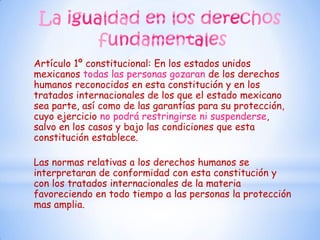 Artículo 1º constitucional: En los estados unidos
mexicanos todas las personas gozaran de los derechos
humanos reconocidos en esta constitución y en los
tratados internacionales de los que el estado mexicano
sea parte, así como de las garantías para su protección,
cuyo ejercicio no podrá restringirse ni suspenderse,
salvo en los casos y bajo las condiciones que esta
constitución establece.

Las normas relativas a los derechos humanos se
interpretaran de conformidad con esta constitución y
con los tratados internacionales de la materia
favoreciendo en todo tiempo a las personas la protección
mas amplia.
 