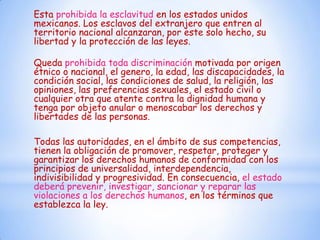 Esta prohibida la esclavitud en los estados unidos
mexicanos. Los esclavos del extranjero que entren al
territorio nacional alcanzaran, por este solo hecho, su
libertad y la protección de las leyes.

Queda prohibida toda discriminación motivada por origen
étnico o nacional, el genero, la edad, las discapacidades, la
condición social, las condiciones de salud, la religión, las
opiniones, las preferencias sexuales, el estado civil o
cualquier otra que atente contra la dignidad humana y
tenga por objeto anular o menoscabar los derechos y
libertades de las personas.

Todas las autoridades, en el ámbito de sus competencias,
tienen la obligación de promover, respetar, proteger y
garantizar los derechos humanos de conformidad con los
principios de universalidad, interdependencia,
indivisibilidad y progresividad. En consecuencia, el estado
deberá prevenir, investigar, sancionar y reparar las
violaciones a los derechos humanos, en los términos que
establezca la ley.
 