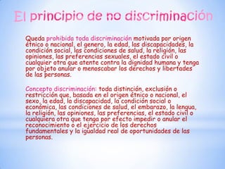 Queda prohibida toda discriminación motivada por origen
étnico o nacional, el genero, la edad, las discapacidades, la
condición social, las condiciones de salud, la religión, las
opiniones, las preferencias sexuales, el estado civil o
cualquier otra que atente contra la dignidad humana y tenga
por objeto anular o menoscabar los derechos y libertades
de las personas.

Concepto discriminación: toda distinción, exclusión o
restricción que, basada en el origen étnico o nacional, el
sexo, la edad, la discapacidad, la condición social o
económica, las condiciones de salud, el embarazo, la lengua,
la religión, las opiniones, las preferencias, el estado civil o
cualquiera otra que tenga por efecto impedir o anular el
reconocimiento o el ejercicio de los derechos
fundamentales y la igualdad real de oportunidades de las
personas.
 