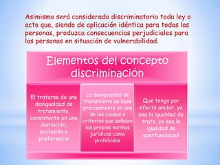 Asimismo será considerada discriminatoria toda ley o
acto que, siendo de aplicación idéntica para todas las
personas, produzca consecuencias perjudiciales para
las personas en situación de vulnerabilidad.


       Elementos del concepto
           discriminación

 El tratarse de una   La desigualdad de
                    tratamiento se base      Que tenga por
   desigualdad de
                    precisamente en una     efecto anular, ya
    tratamiento,
                       de las causas o      sea la igualdad de
 consistente en una
                    criterios que señalan    trato, ya sea la
      distinción,    las propias normas        igualdad de
     exclusión o       jurídicas como         oportunidades
     preferencia          prohibidos
 