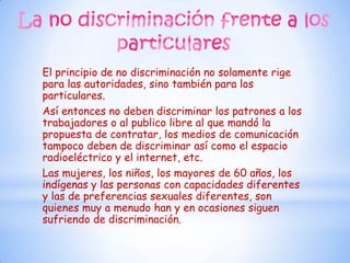 El principio de no discriminación no solamente rige
para las autoridades, sino también para los
particulares.
Así entonces no deben discriminar los patrones a los
trabajadores o al publico libre al que mandó la
propuesta de contratar, los medios de comunicación
tampoco deben de discriminar así como el espacio
radioeléctrico y el internet, etc.
Las mujeres, los niños, los mayores de 60 años, los
indígenas y las personas con capacidades diferentes
y las de preferencias sexuales diferentes, son
quienes muy a menudo han y en ocasiones siguen
sufriendo de discriminación.
 