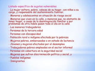 Listado específico de sujetos vulnerables
- La mujer soltera, pobre, cabeza de su hogar, con niños a su
cargo, y responsable del sostenimiento familiar.
- Menores y adolescentes en situación de riesgo social
- Menores que viven en la calle, o menores que, no obstante de
tener hogar, a causa de la desintegración familiar o por
problemas de otra índole pasan todo el día en la calle
- Los menores trabajadores
- Personas de la tercera edad
- Personas con discapacidad
- Población rural e indígena afectada por la pobreza
- Mujeres pobres, embarazadas o en estado de lactancia
- Jóvenes y mujeres afectados por el desempleo
- Trabajadores pobres empleados en el sector informal
- Personas sin cobertura en la seguridad social
- Mujeres que sufren discriminación política y social, y
- Pueblos indígenas
- Inmigrantes
 
