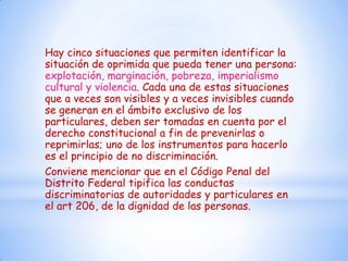 Hay cinco situaciones que permiten identificar la
situación de oprimida que pueda tener una persona:
explotación, marginación, pobreza, imperialismo
cultural y violencia. Cada una de estas situaciones
que a veces son visibles y a veces invisibles cuando
se generan en el ámbito exclusivo de los
particulares, deben ser tomadas en cuenta por el
derecho constitucional a fin de prevenirlas o
reprimirlas; uno de los instrumentos para hacerlo
es el principio de no discriminación.
Conviene mencionar que en el Código Penal del
Distrito Federal tipifica las conductas
discriminatorias de autoridades y particulares en
el art 206, de la dignidad de las personas.
 