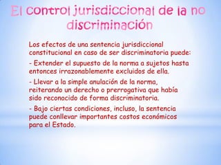 Los efectos de una sentencia jurisdiccional
constitucional en caso de ser discriminatoria puede:
- Extender el supuesto de la norma a sujetos hasta
entonces irrazonablemente excluidos de ella.
- Llevar a la simple anulación de la norma,
reiterando un derecho o prerrogativa que había
sido reconocido de forma discriminatoria.
- Bajo ciertas condiciones, incluso, la sentencia
puede conllevar importantes costos económicos
para el Estado.
 