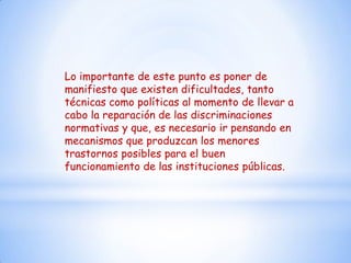 Lo importante de este punto es poner de
manifiesto que existen dificultades, tanto
técnicas como políticas al momento de llevar a
cabo la reparación de las discriminaciones
normativas y que, es necesario ir pensando en
mecanismos que produzcan los menores
trastornos posibles para el buen
funcionamiento de las instituciones públicas.
 