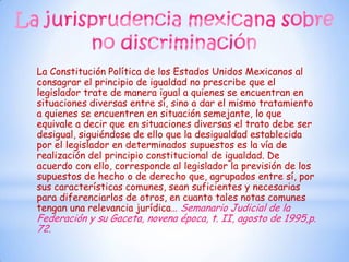La Constitución Política de los Estados Unidos Mexicanos al
consagrar el principio de igualdad no prescribe que el
legislador trate de manera igual a quienes se encuentran en
situaciones diversas entre sí, sino a dar el mismo tratamiento
a quienes se encuentren en situación semejante, lo que
equivale a decir que en situaciones diversas el trato debe ser
desigual, siguiéndose de ello que la desigualdad establecida
por el legislador en determinados supuestos es la vía de
realización del principio constitucional de igualdad. De
acuerdo con ello, corresponde al legislador la previsión de los
supuestos de hecho o de derecho que, agrupados entre sí, por
sus características comunes, sean suficientes y necesarias
para diferenciarlos de otros, en cuanto tales notas comunes
tengan una relevancia jurídica… Semanario Judicial de la
Federación y su Gaceta, novena época, t. II, agosto de 1995,p.
72.
 