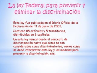 Esta ley fue publicada en el Diario Oficial de la
Federación del 11 de junio de 2003.
Contiene 85 artículos y 5 transitorios,
distribuidos en 6 capítulos.
En esta ley vemos desde el concepto de
discriminación hasta que actos no son
considerados como discriminatorios, vemos como
se debe interpretar esta ley y las medidas para
prevenir la discriminación, etc.
 