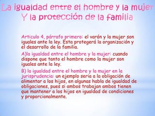 Articulo 4, párrafo primero: el varón y la mujer son
iguales ante la ley. Esta protegerá la organización y
el desarrollo de la familia.
A)la igualdad entre el hombre y la mujer: cuando
dispone que tanto el hombre como la mujer son
iguales ante la ley.
B) la igualdad entre el hombre y la mujer en la
jurisprudencia: un ejemplo seria a la obligación de
alimentar a los hijos, en algunas habla de igualdad de
obligaciones, pues si ambos trabajan ambos tienen
que mantener a los hijos en igualdad de condiciones
y proporcionalmente.
 