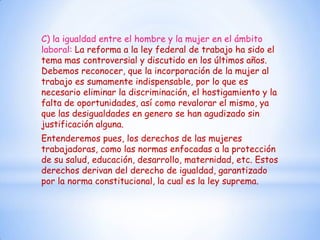 C) la igualdad entre el hombre y la mujer en el ámbito
laboral: La reforma a la ley federal de trabajo ha sido el
tema mas controversial y discutido en los últimos años.
Debemos reconocer, que la incorporación de la mujer al
trabajo es sumamente indispensable, por lo que es
necesario eliminar la discriminación, el hostigamiento y la
falta de oportunidades, así como revalorar el mismo, ya
que las desigualdades en genero se han agudizado sin
justificación alguna.
Entenderemos pues, los derechos de las mujeres
trabajadoras, como las normas enfocadas a la protección
de su salud, educación, desarrollo, maternidad, etc. Estos
derechos derivan del derecho de igualdad, garantizado
por la norma constitucional, la cual es la ley suprema.
 
