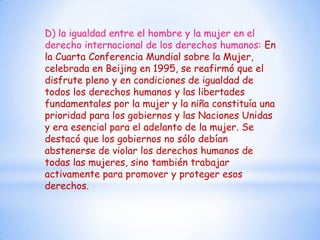 D) la igualdad entre el hombre y la mujer en el
derecho internacional de los derechos humanos: En
la Cuarta Conferencia Mundial sobre la Mujer,
celebrada en Beijing en 1995, se reafirmó que el
disfrute pleno y en condiciones de igualdad de
todos los derechos humanos y las libertades
fundamentales por la mujer y la niña constituía una
prioridad para los gobiernos y las Naciones Unidas
y era esencial para el adelanto de la mujer. Se
destacó que los gobiernos no sólo debían
abstenerse de violar los derechos humanos de
todas las mujeres, sino también trabajar
activamente para promover y proteger esos
derechos.
 