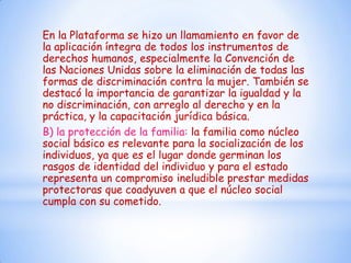 En la Plataforma se hizo un llamamiento en favor de
la aplicación íntegra de todos los instrumentos de
derechos humanos, especialmente la Convención de
las Naciones Unidas sobre la eliminación de todas las
formas de discriminación contra la mujer. También se
destacó la importancia de garantizar la igualdad y la
no discriminación, con arreglo al derecho y en la
práctica, y la capacitación jurídica básica.
B) la protección de la familia: la familia como núcleo
social básico es relevante para la socialización de los
individuos, ya que es el lugar donde germinan los
rasgos de identidad del individuo y para el estado
representa un compromiso ineludible prestar medidas
protectoras que coadyuven a que el núcleo social
cumpla con su cometido.
 
