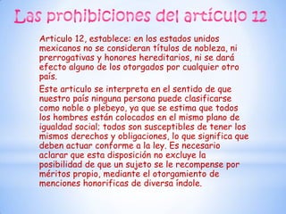 Articulo 12, establece: en los estados unidos
mexicanos no se consideran títulos de nobleza, ni
prerrogativas y honores hereditarios, ni se dará
efecto alguno de los otorgados por cualquier otro
país.
Este articulo se interpreta en el sentido de que
nuestro país ninguna persona puede clasificarse
como noble o plebeyo, ya que se estima que todos
los hombres están colocados en el mismo plano de
igualdad social; todos son susceptibles de tener los
mismos derechos y obligaciones, lo que significa que
deben actuar conforme a la ley. Es necesario
aclarar que esta disposición no excluye la
posibilidad de que un sujeto se le recompense por
méritos propio, mediante el otorgamiento de
menciones honorificas de diversa índole.
 
