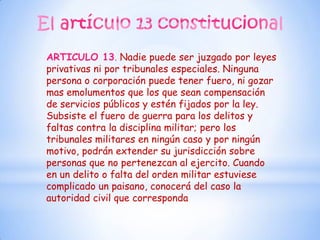 ARTICULO 13. Nadie puede ser juzgado por leyes
privativas ni por tribunales especiales. Ninguna
persona o corporación puede tener fuero, ni gozar
mas emolumentos que los que sean compensación
de servicios públicos y estén fijados por la ley.
Subsiste el fuero de guerra para los delitos y
faltas contra la disciplina militar; pero los
tribunales militares en ningún caso y por ningún
motivo, podrán extender su jurisdicción sobre
personas que no pertenezcan al ejercito. Cuando
en un delito o falta del orden militar estuviese
complicado un paisano, conocerá del caso la
autoridad civil que corresponda
 