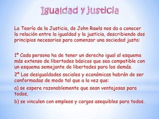 La Teoría de la Justicia, de John Rawls nos da a conocer
la relación entre la igualdad y la justicia, describiendo dos
principios necesarios para comenzar una sociedad justa:


1º Cada persona ha de tener un derecho igual al esquema
más extenso de libertades básicas que sea compatible con
un esquema semejante de libertades para los demás.
2º Las desigualdades sociales y económicas habrán de ser
conformadas de modo tal que a la vez que:
a) se espere razonablemente que sean ventajosas para
todos,
b) se vinculen con empleos y cargos asequibles para todos.
 