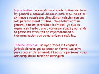Ley privativa: carece de las características de toda
ley general o especial, es decir, esta crea, modifica,
extingue o regula una situación en relación con una
sola persona moral o física. No es abstracta ni
general, sino es concreta e individual, ya que su
vigencia se limita a una o varias personas y por ende
no posee los atributos de impersonalidad e
indeterminación que caracterizan a toda ley.


Tribunal especial: incluye a todos los órganos
jurisdiccionales que se crean en forma exclusiva
para conocer determinados hechos y personas y una
vez cumplida su misión se extinguen.
 
