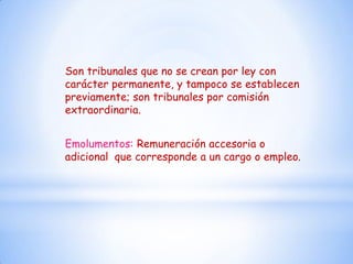 Son tribunales que no se crean por ley con
carácter permanente, y tampoco se establecen
previamente; son tribunales por comisión
extraordinaria.


Emolumentos: Remuneración accesoria o
adicional que corresponde a un cargo o empleo.
 