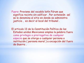Fuero: Proviene del vocablo latín Fórum que
 significa recinto sin edificar . Por extensión así
 se le denomina al sitio en donde se administra
 justicia , es decir al local del tribunal .


El articulo 13 de la Constitución Política de los
 Estados unidos Mexicanos emplea la palabra fuero
 como privilegio o prerrogativa de cualquier
 especie que se otorga a cualquier persona o
 institución ( persona moral ) a excepción del fuero
 de Guerra .
 
