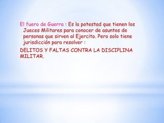 El fuero de Guerra : Es la potestad que tienen los
 Jueces Militares para conocer de asuntos de
 personas que sirven al Ejercito. Pero solo tiene
 jurisdicción para resolver :
DELITOS Y FALTAS CONTRA LA DISCIPLINA
MILITAR.
 